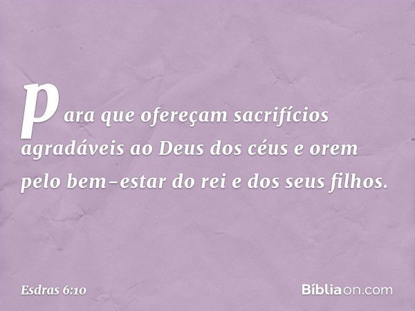 para que ofereçam sacrifícios agradáveis ao Deus dos céus e orem pelo bem-estar do rei e dos seus filhos. -- Esdras 6:10