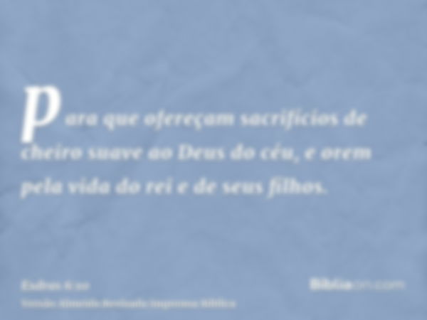 para que ofereçam sacrifícios de cheiro suave ao Deus do céu, e orem pela vida do rei e de seus filhos.