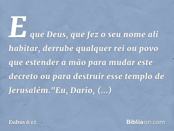 E que Deus, que fez o seu nome ali habitar, derrube qual­quer rei ou povo que estender a mão para mudar este decreto ou para destruir esse templo de Jerusalém."