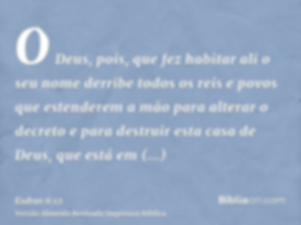 O Deus, pois, que fez habitar ali o seu nome derribe todos os reis e povos que estenderem a mão para alterar o decreto e para destruir esta casa de Deus, que es