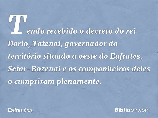 Tendo recebido o decreto do rei Dario, Tatenai, governador do território situado a oeste do Eufrates, Setar-Bozenai e os companheiros deles o cumpriram plenamen