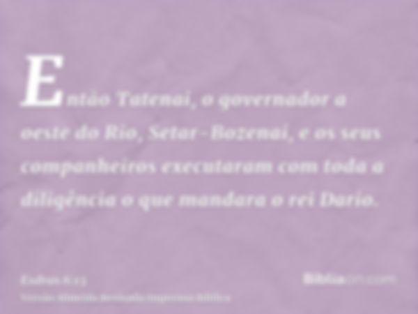 Então Tatenai, o governador a oeste do Rio, Setar-Bozenai, e os seus companheiros executaram com toda a diligência o que mandara o rei Dario.