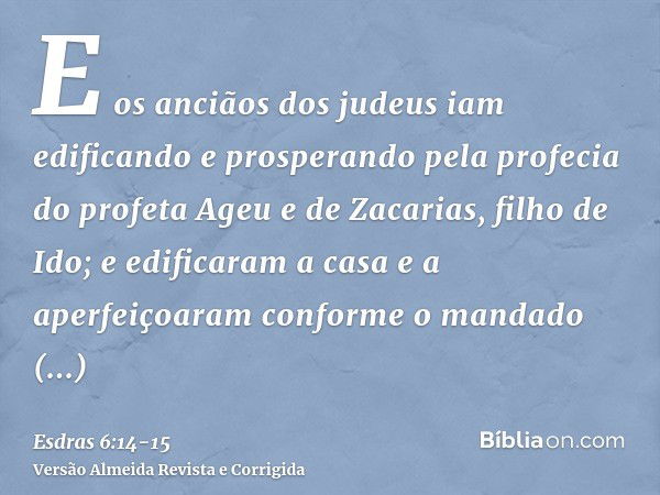 E os anciãos dos judeus iam edificando e prosperando pela profecia do profeta Ageu e de Zacarias, filho de Ido; e edificaram a casa e a aperfeiçoaram conforme o