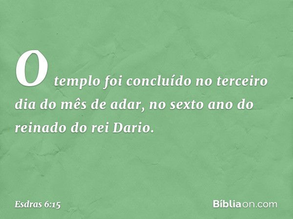 O templo foi concluído no terceiro dia do mês de adar, no sexto ano do reinado do rei Dario. -- Esdras 6:15