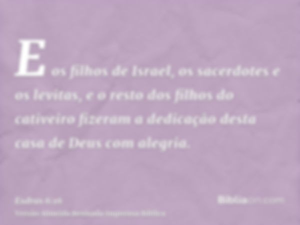 E os filhos de Israel, os sacerdotes e os levitas, e o resto dos filhos do cativeiro fizeram a dedicação desta casa de Deus com alegria.