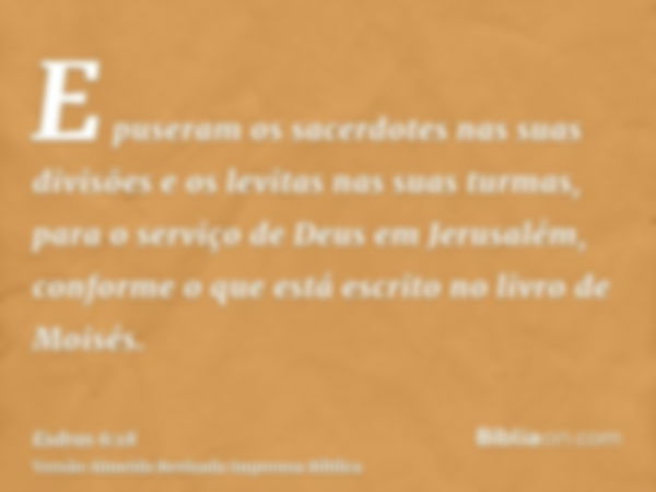 E puseram os sacerdotes nas suas divisões e os levitas nas suas turmas, para o serviço de Deus em Jerusalém, conforme o que está escrito no livro de Moisés.