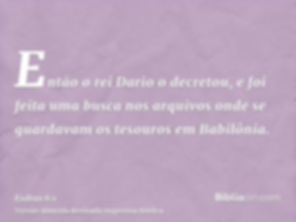 Então o rei Dario o decretou, e foi feita uma busca nos arquivos onde se guardavam os tesouros em Babilônia.