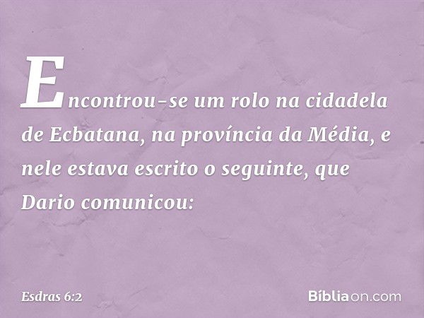 Encontrou-se um rolo na cidadela de Ecbatana, na província da Mé­dia, e nele estava escrito o seguinte, que Dario comunicou: -- Esdras 6:2