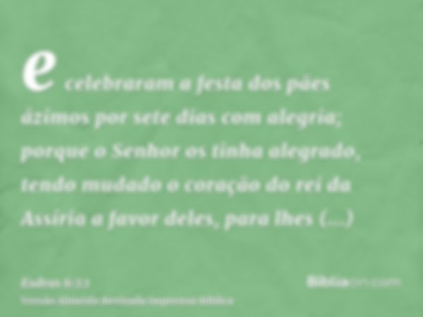 e celebraram a festa dos pães ázimos por sete dias com alegria; porque o Senhor os tinha alegrado, tendo mudado o coração do rei da Assíria a favor deles, para 