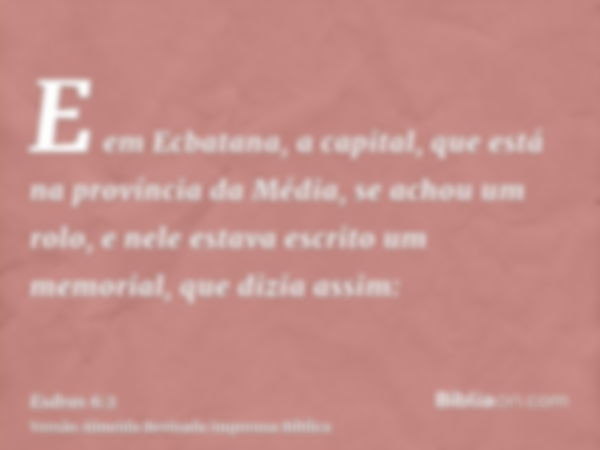 E em Ecbatana, a capital, que está na província da Média, se achou um rolo, e nele estava escrito um memorial, que dizia assim: