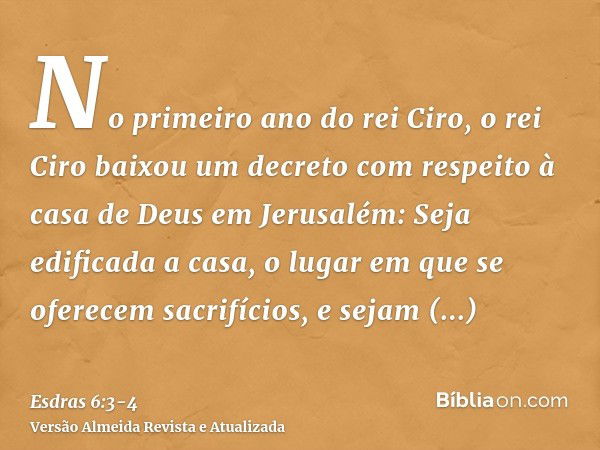 No primeiro ano do rei Ciro, o rei Ciro baixou um decreto com respeito à casa de Deus em Jerusalém: Seja edificada a casa, o lugar em que se oferecem sacrifício