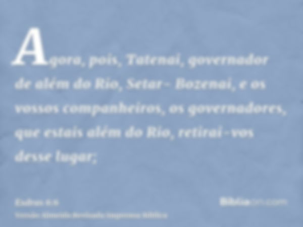 Agora, pois, Tatenai, governador de além do Rio, Setar- Bozenai, e os vossos companheiros, os governadores, que estais além do Rio, retirai-vos desse lugar;