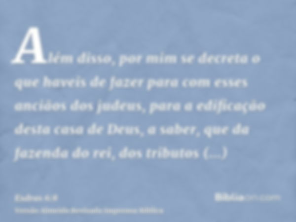 Além disso, por mim se decreta o que haveis de fazer para com esses anciãos dos judeus, para a edificação desta casa de Deus, a saber, que da fazenda do rei, do