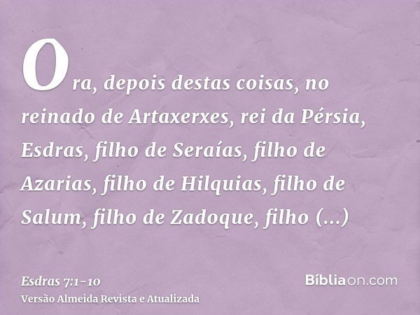 Ora, depois destas coisas, no reinado de Artaxerxes, rei da Pérsia, Esdras, filho de Seraías, filho de Azarias, filho de Hilquias,filho de Salum, filho de Zadoq