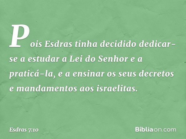 Pois Esdras tinha decidido dedicar-se a estudar a Lei do Senhor e a praticá-la, e a ensinar os seus decretos e mandamentos aos israelitas. -- Esdras 7:10