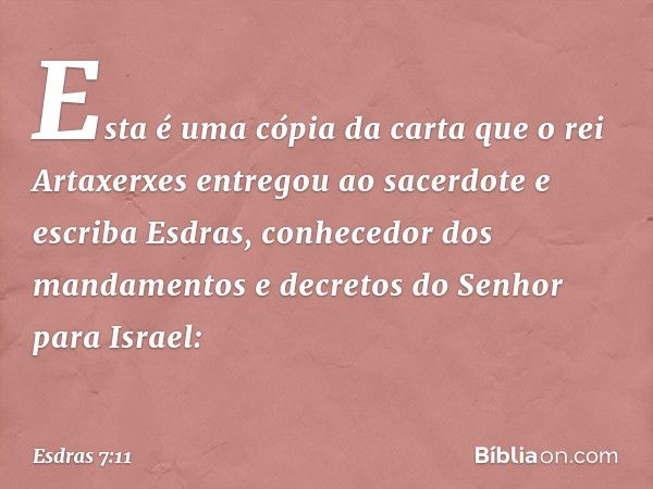 Esta é uma cópia da carta que o rei Artaxerxes entregou ao sacerdote e escriba Esdras, conhecedor dos mandamentos e decre­tos do Senhor para Israel: -- Esdras 7