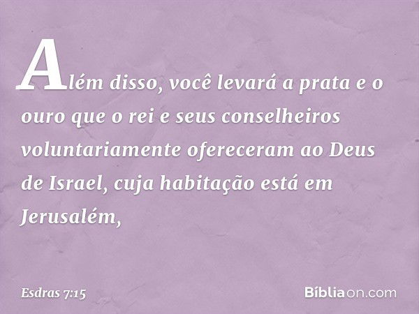 Além disso, você levará a prata e o ouro que o rei e seus conselheiros voluntaria­mente ofereceram ao Deus de Israel, cuja habitação está em Jerusalém, -- Esdra