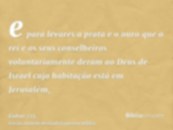 e para levares a prata e o ouro que o rei e os seus conselheiros voluntariamente deram ao Deus de Israel cuja habitação está em Jerusalém,