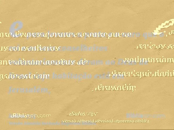 e para levares a prata e o ouro que o rei e os seus conselheiros voluntariamente deram ao Deus de Israel cuja habitação está em Jerusalém,