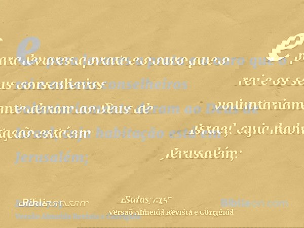 e para levares a prata e o ouro que o rei e os seus conselheiros voluntariamente deram ao Deus de Israel, cuja habitação está em Jerusalém;