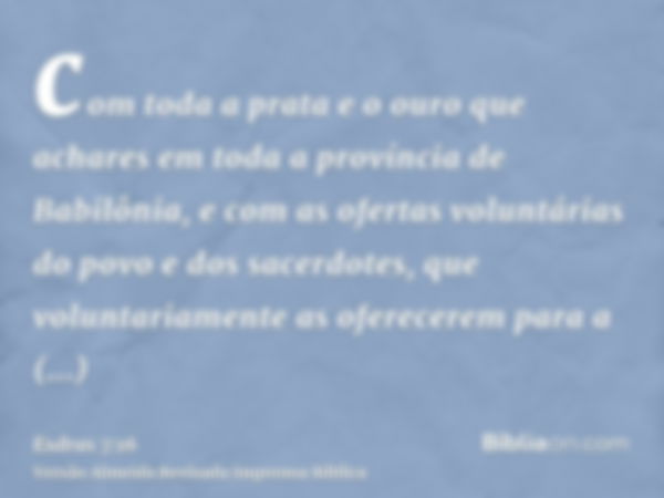 com toda a prata e o ouro que achares em toda a província de Babilônia, e com as ofertas voluntárias do povo e dos sacerdotes, que voluntariamente as oferecerem