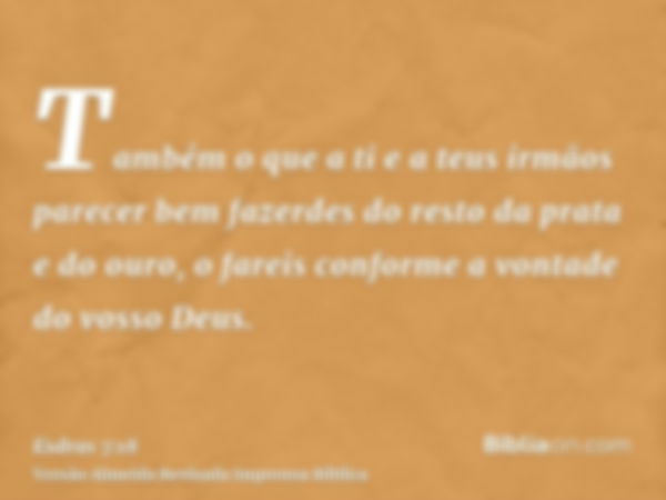 Também o que a ti e a teus irmãos parecer bem fazerdes do resto da prata e do ouro, o fareis conforme a vontade do vosso Deus.