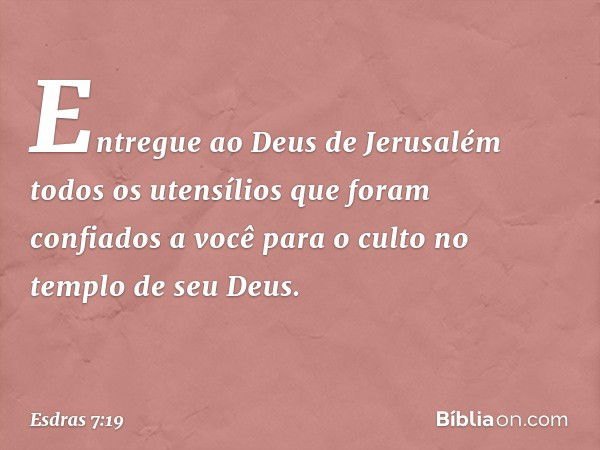 Entregue ao Deus de Jerusalém todos os utensílios que foram confiados a você para o culto no templo de seu Deus. -- Esdras 7:19