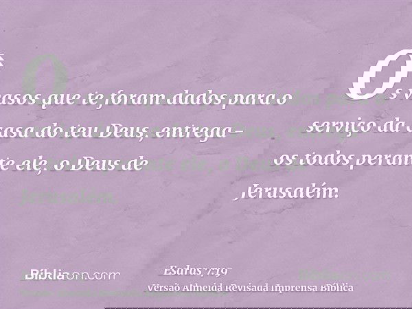 Os vasos que te foram dados para o serviço da casa do teu Deus, entrega-os todos perante ele, o Deus de Jerusalém.