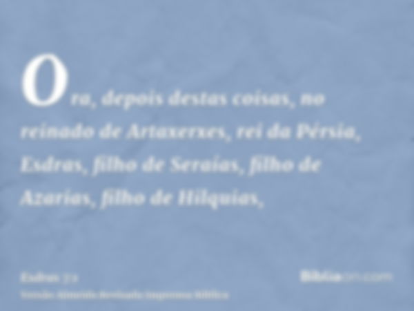 Ora, depois destas coisas, no reinado de Artaxerxes, rei da Pérsia, Esdras, filho de Seraías, filho de Azarias, filho de Hilquias,