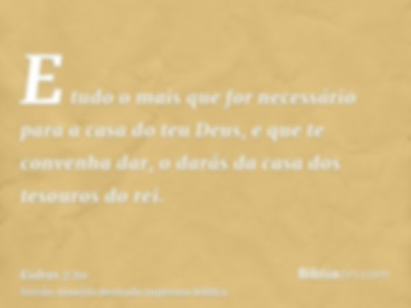 E tudo o mais que for necessário para a casa do teu Deus, e que te convenha dar, o darás da casa dos tesouros do rei.