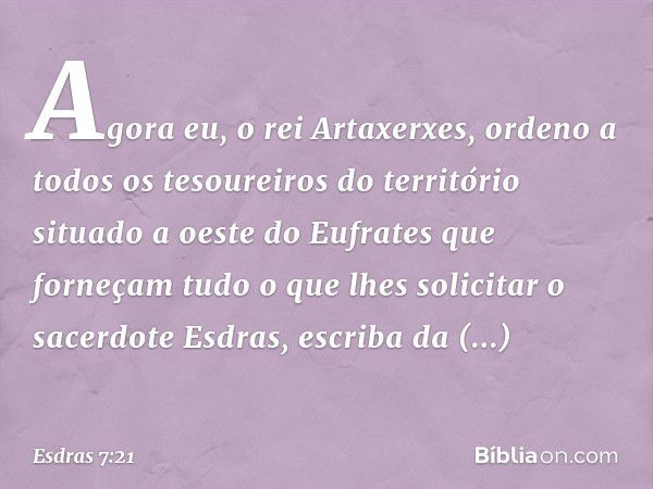 "Agora eu, o rei Artaxerxes, ordeno a todos os tesoureiros do território situado a oeste do Eufrates que forneçam tudo o que lhes solicitar o sacerdote Esdras, 