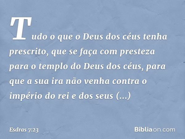 Tu­do o que o Deus dos céus tenha prescrito, que se faça com presteza para o templo do Deus dos céus, para que a sua ira não venha contra o império do rei e dos