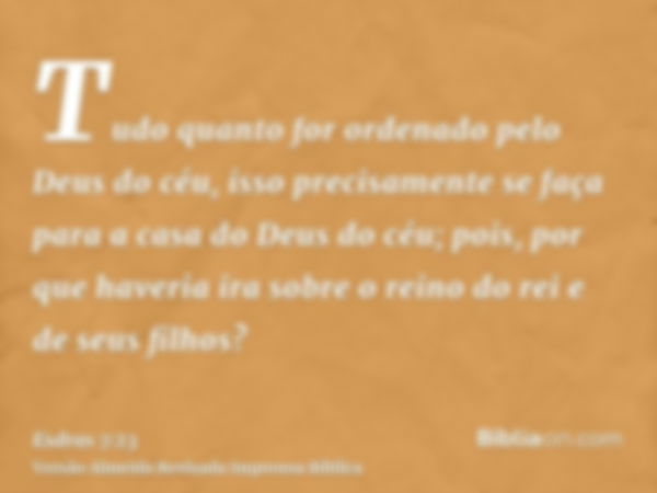 Tudo quanto for ordenado pelo Deus do céu, isso precisamente se faça para a casa do Deus do céu; pois, por que haveria ira sobre o reino do rei e de seus filhos