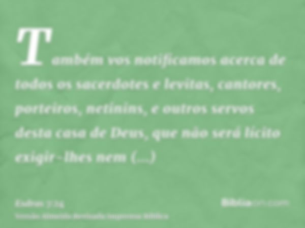 Também vos notificamos acerca de todos os sacerdotes e levitas, cantores, porteiros, netinins, e outros servos desta casa de Deus, que não será lícito exigir-lh