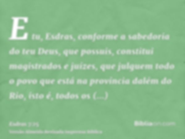 E tu, Esdras, conforme a sabedoria do teu Deus, que possuis, constitui magistrados e juízes, que julguem todo o povo que está na província dalém do Rio, isto é,