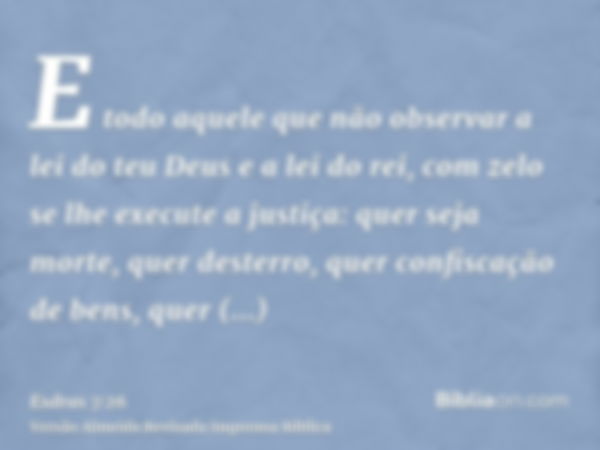 E todo aquele que não observar a lei do teu Deus e a lei do rei, com zelo se lhe execute a justiça: quer seja morte, quer desterro, quer confiscação de bens, qu