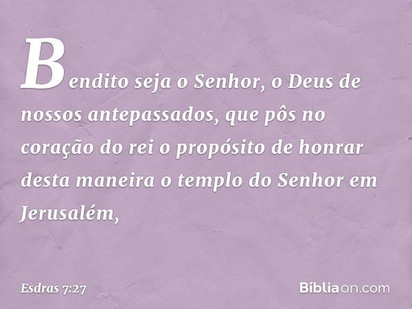 Bendito seja o Senhor, o Deus de nossos antepassados, que pôs no coração do rei o propósito de honrar desta maneira o templo do Senhor em Jerusalém, -- Esdras 7