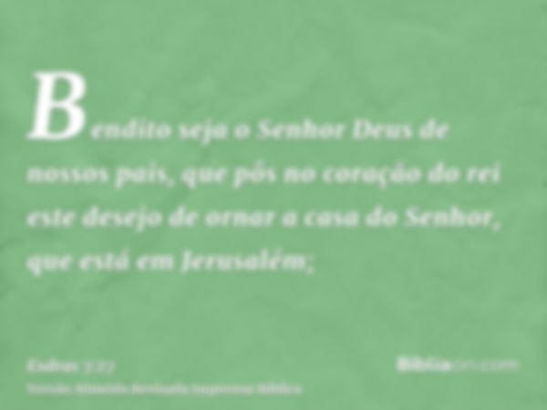 Bendito seja o Senhor Deus de nossos pais, que pôs no coração do rei este desejo de ornar a casa do Senhor, que está em Jerusalém;