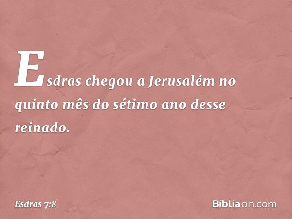 Esdras chegou a Jerusalém no quinto mês do sétimo ano desse reinado. -- Esdras 7:8