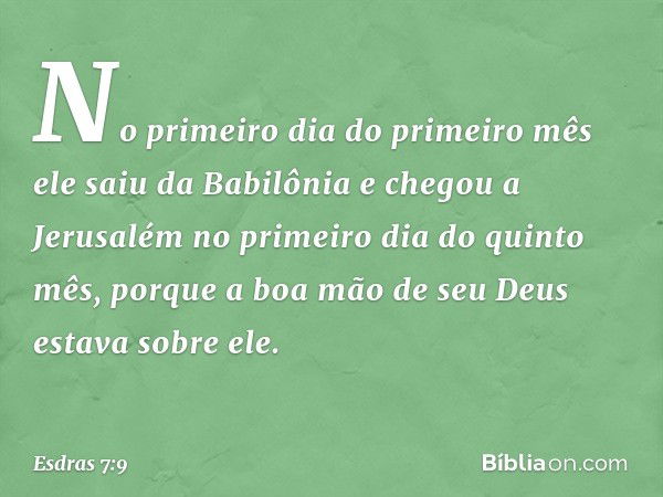 No primeiro dia do primeiro mês ele saiu da Babilônia e chegou a Jerusalém no primeiro dia do quinto mês, porque a boa mão de seu Deus estava sobre ele. -- Esdr