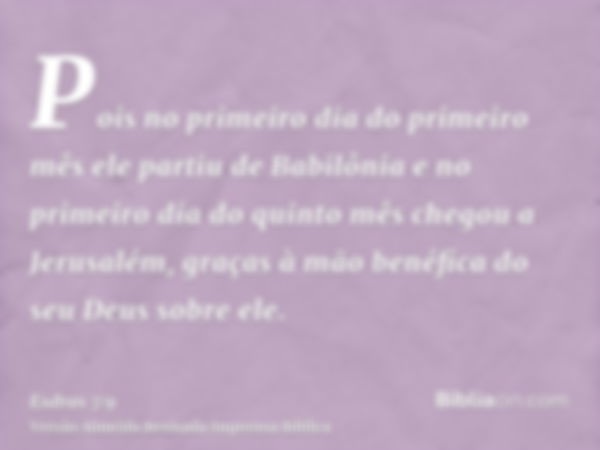 Pois no primeiro dia do primeiro mês ele partiu de Babilônia e no primeiro dia do quinto mês chegou a Jerusalém, graças à mão benéfica do seu Deus sobre ele.