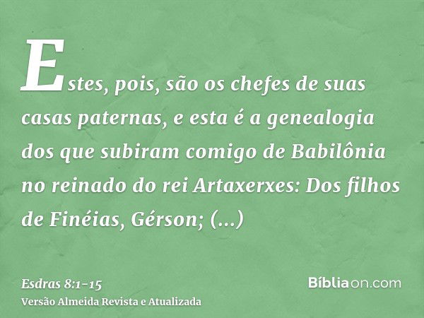 Estes, pois, são os chefes de suas casas paternas, e esta é a genealogia dos que subiram comigo de Babilônia no reinado do rei Artaxerxes:Dos filhos de Finéias,