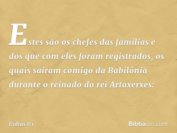 Estes são os chefes das famílias e dos que com eles foram registrados, os quais saíram comigo da Babilônia durante o reinado do rei Artaxerxes: -- Esdras 8:1