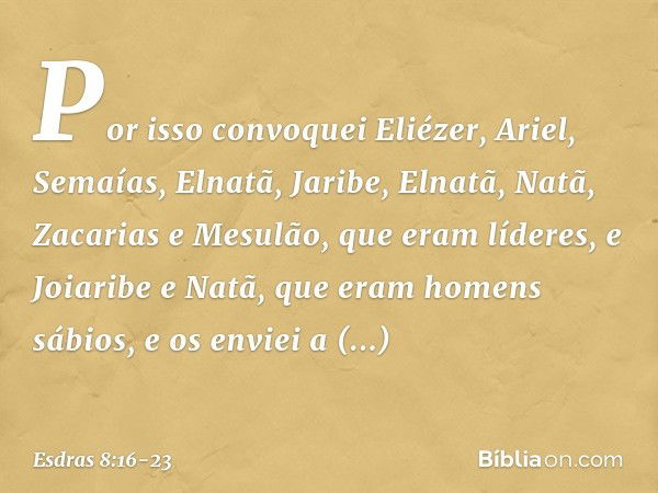 Por isso convoquei Eliézer, Ariel, Semaías, Elnatã, Jaribe, Elnatã, Natã, Zacarias e Mesulão, que eram líderes, e Joiaribe e Natã, que eram ho­mens sábios, e os