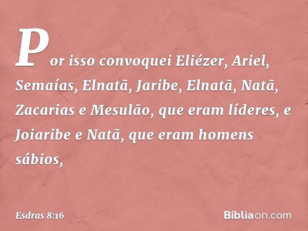 Por isso convoquei Eliézer, Ariel, Semaías, Elnatã, Jaribe, Elnatã, Natã, Zacarias e Mesulão, que eram líderes, e Joiaribe e Natã, que eram ho­mens sábios, -- E