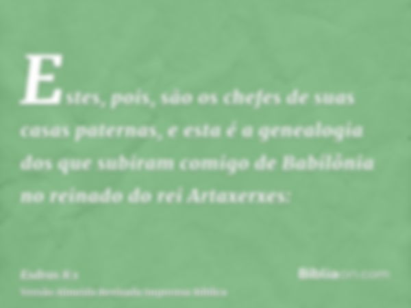 Estes, pois, são os chefes de suas casas paternas, e esta é a genealogia dos que subiram comigo de Babilônia no reinado do rei Artaxerxes: