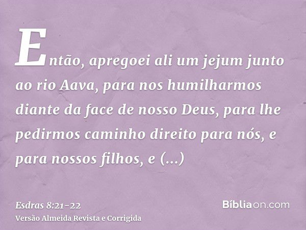 Então, apregoei ali um jejum junto ao rio Aava, para nos humilharmos diante da face de nosso Deus, para lhe pedirmos caminho direito para nós, e para nossos fil