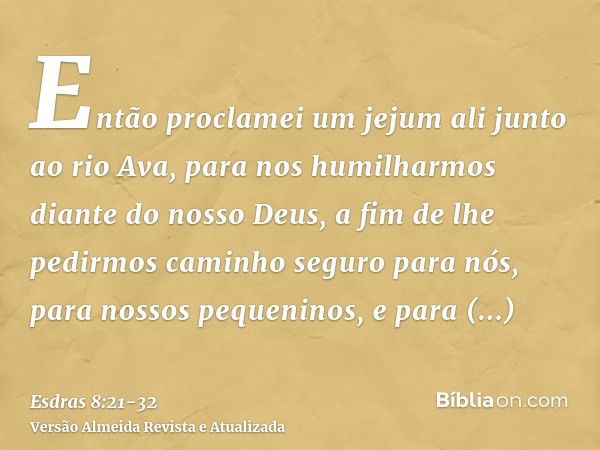 Então proclamei um jejum ali junto ao rio Ava, para nos humilharmos diante do nosso Deus, a fim de lhe pedirmos caminho seguro para nós, para nossos pequeninos,