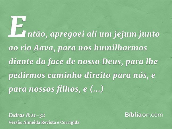 Então, apregoei ali um jejum junto ao rio Aava, para nos humilharmos diante da face de nosso Deus, para lhe pedirmos caminho direito para nós, e para nossos fil