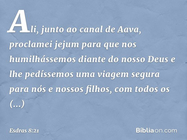 Ali, junto ao canal de Aava, proclamei jejum para que nos humilhássemos diante do nosso Deus e lhe pedíssemos uma viagem segura para nós e nossos filhos, com to